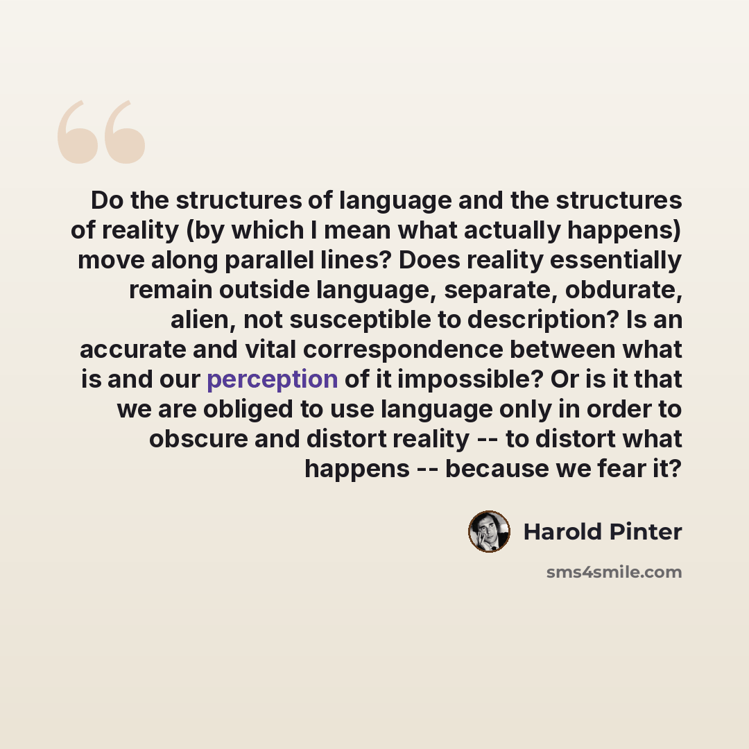 “Do the structures of language and the structures of reality (by which I mean what actually happens) move along parallel lines? Does reality essentially remain outside language, separate, obdurate, alien, not susceptible to description? Is an accurate and vital correspondence between what is and…” quote by Harold Pinter