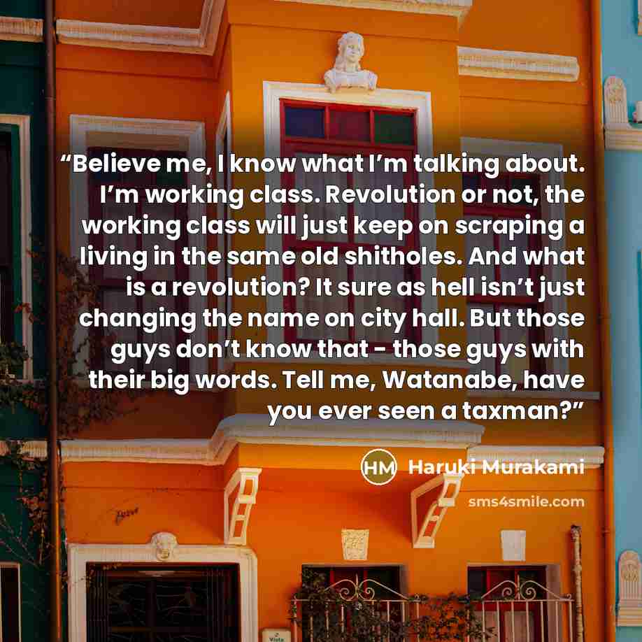 “Believe me, I know what I’m talking about. I’m working class. Revolution or not, the working class will just keep on scraping a living in the same old shitholes. And what is a revolution? It sure as hell isn’t just changing the name on city hall. But those guys don’t know that - those guys with…” quote by Haruki Murakami