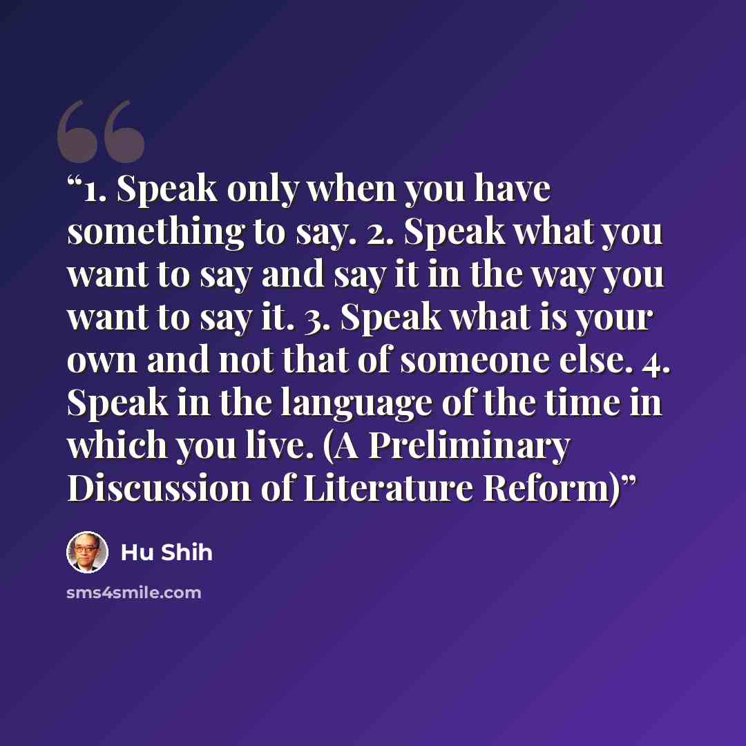 “1. Speak only when you have something to say. 2. Speak what you want to say and say it in the way you want to say it. 3. Speak what is your own and not that of someone else. 4. Speak in the language of the time in which you live. (A Preliminary Discussion of Literature Reform)” quote by Hu Shih