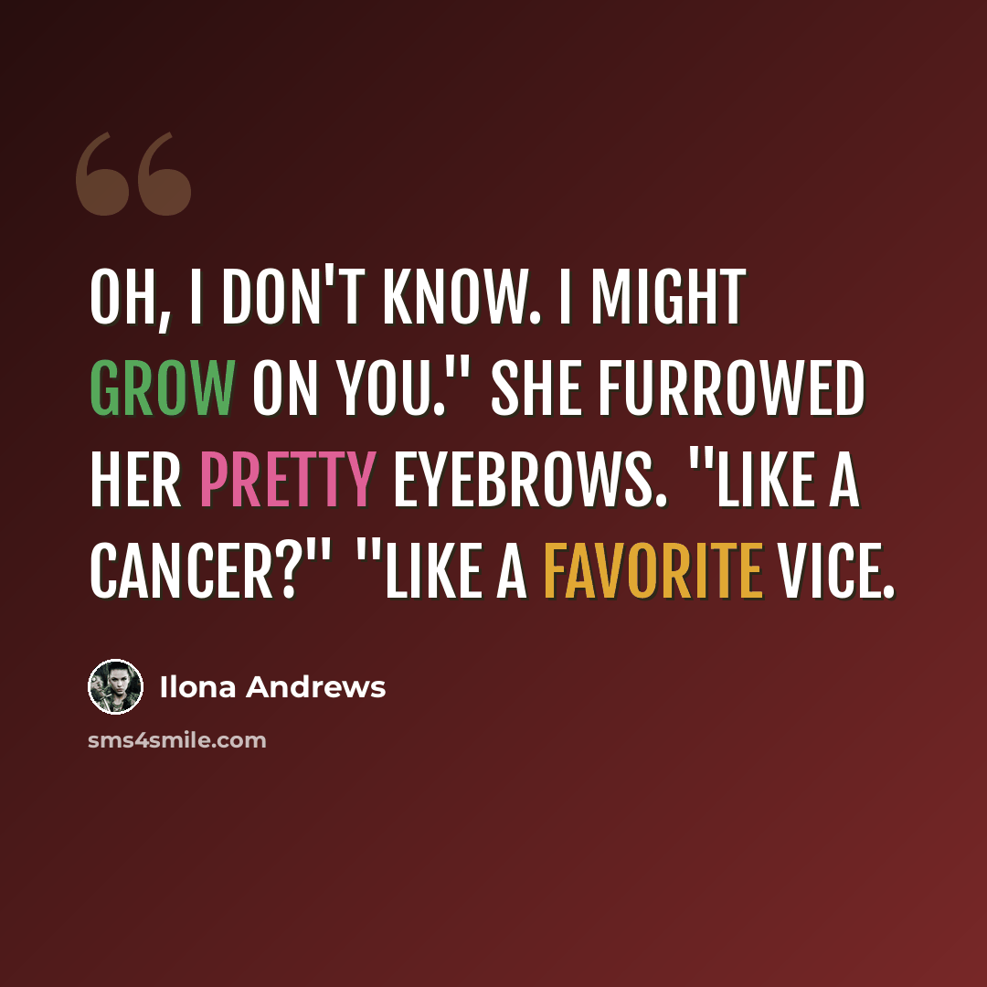 “Oh, I don't know. I might grow on you." She furrowed her pretty eyebrows. "Like a cancer?" "Like a favorite vice.” quote by Ilona Andrews