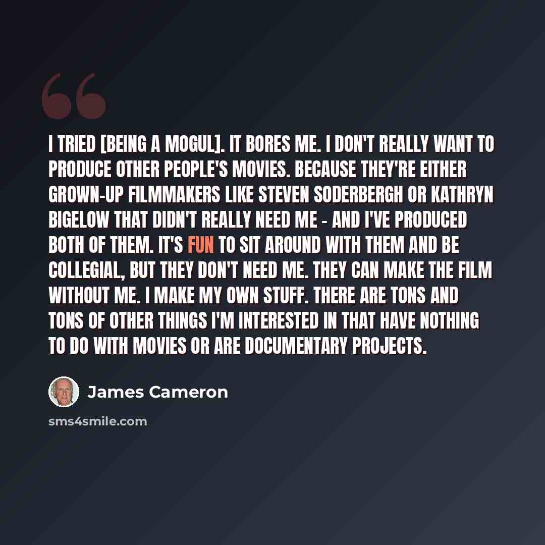 “I tried [being a mogul]. It bores me. I don't really want to produce other people's movies. Because they're either grown-up filmmakers like Steven Soderbergh or Kathryn Bigelow that didn't really need me - and I've produced both of them. It's fun to sit around with them and be collegial, but they…” quote by James Cameron