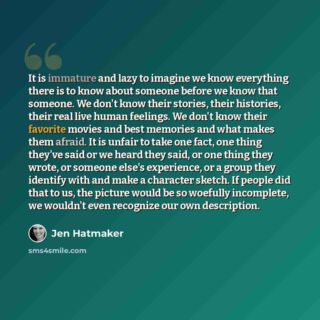 “It is immature and lazy to imagine we know everything there is to know about someone before we know that someone. We don't know their stories, their histories, their real live human feelings. We don't know their favorite movies and best memories and what makes them afraid. It is unfair to take one…” quote by Jen Hatmaker
