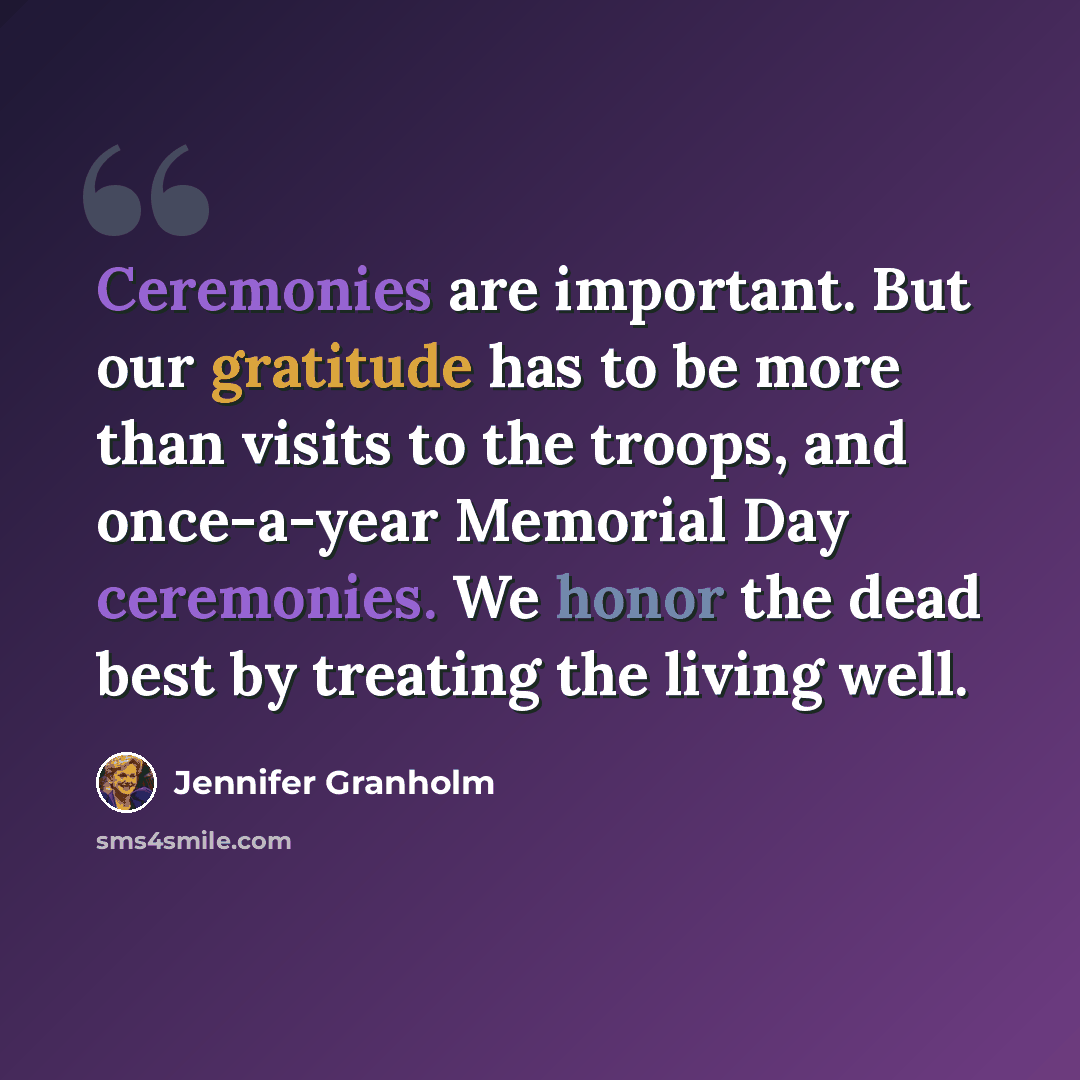 “Ceremonies are important. But our gratitude has to be more than visits to the troops, and once-a-year Memorial Day ceremonies. We honor the dead best by treating the living well.” quote by Jennifer Granholm