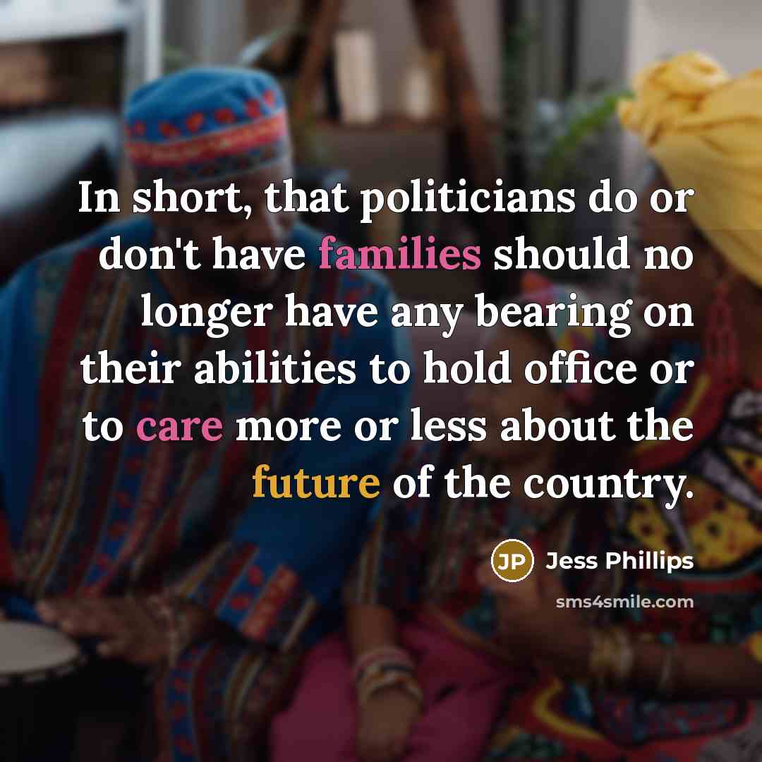 “In short, that politicians do or don't have families should no longer have any bearing on their abilities to hold office or to care more or less about the future of the country.” quote by Jess Phillips