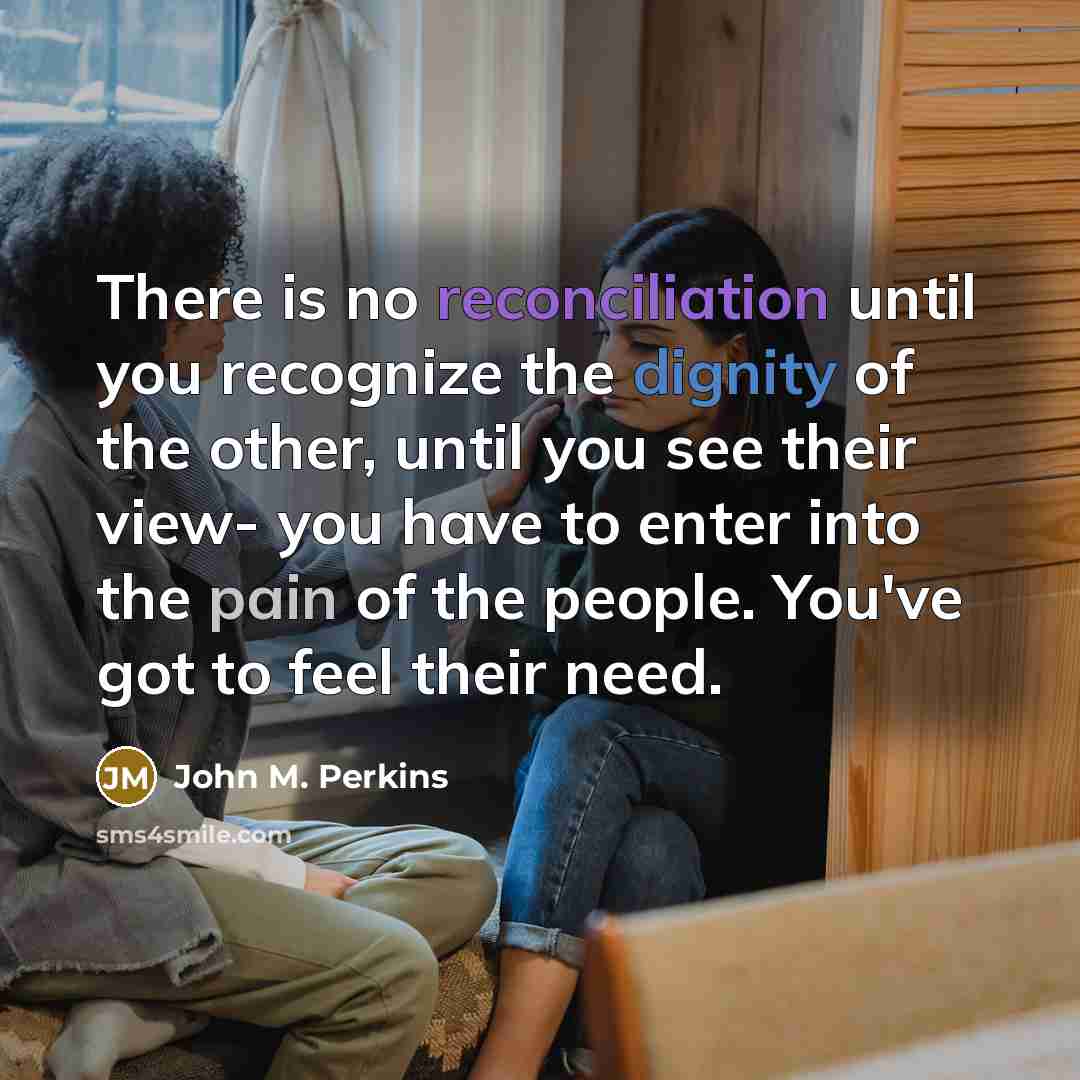 “There is no reconciliation until you recognize the dignity of the other, until you see their view- you have to enter into the pain of the people. You've got to feel their need.” quote by John M. Perkins