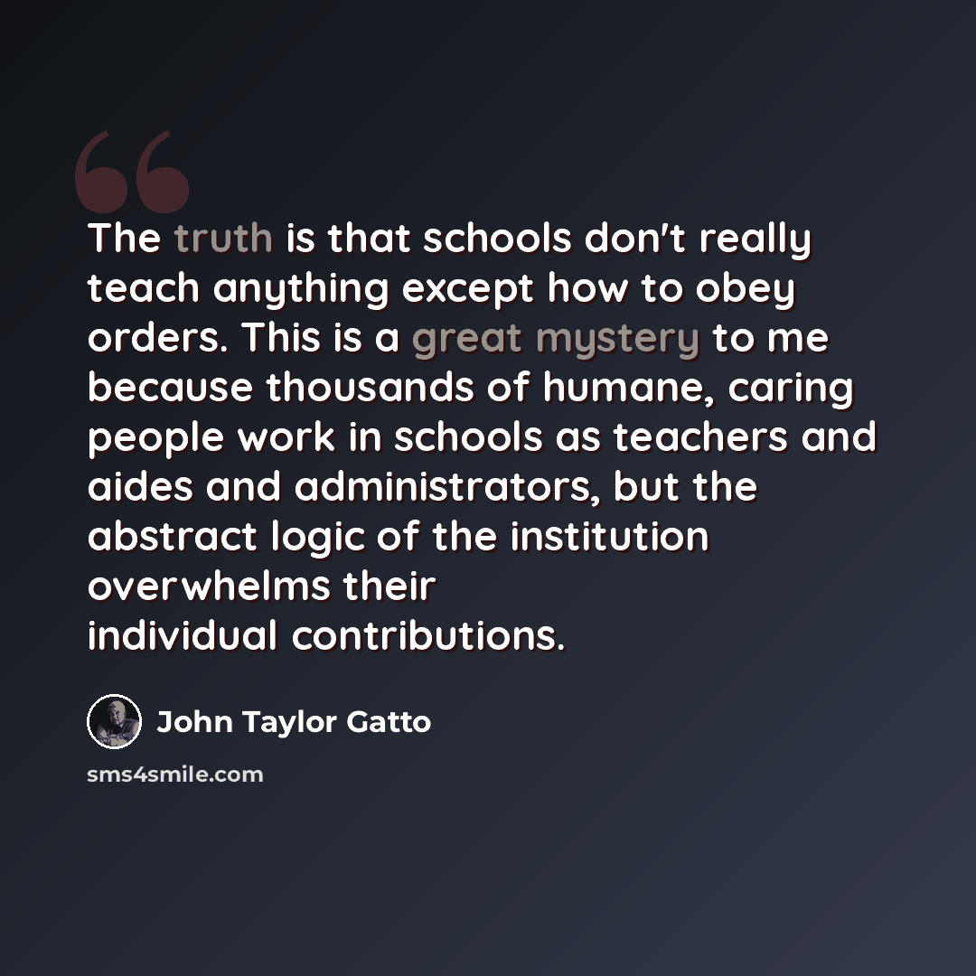 “The truth is that schools don't really teach anything except how to obey orders. This is a great mystery to me because thousands of humane, caring people work in schools as teachers and aides and administrators, but the abstract logic of the institution overwhelms their individual contributions.” quote by John Taylor Gatto