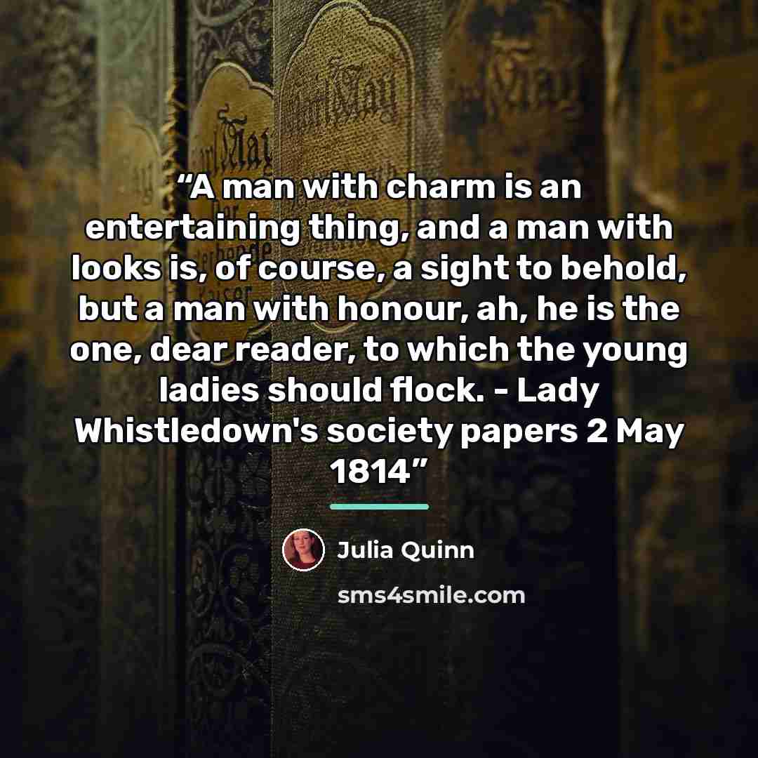 “A man with charm is an entertaining thing, and a man with looks is, of course, a sight to behold, but a man with honour, ah, he is the one, dear reader, to which the young ladies should flock. - Lady Whistledown's society papers 2 May 1814” quote by Julia Quinn