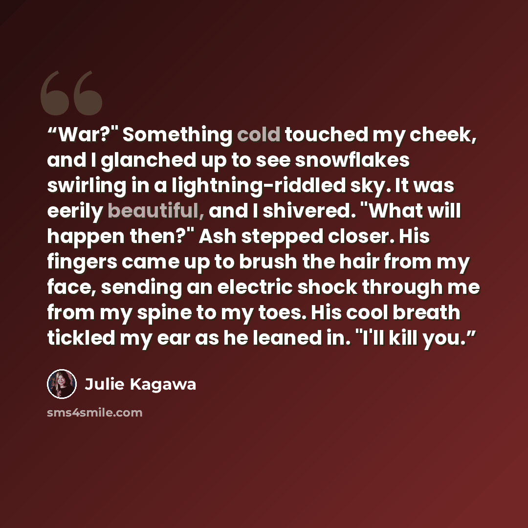 “War?" Something cold touched my cheek, and I glanched up to see snowflakes swirling in a lightning-riddled sky. It was eerily beautiful, and I shivered. "What will happen then?" Ash stepped closer. His fingers came up to brush the hair from my face, sending an electric shock through me from my…” quote by Julie Kagawa