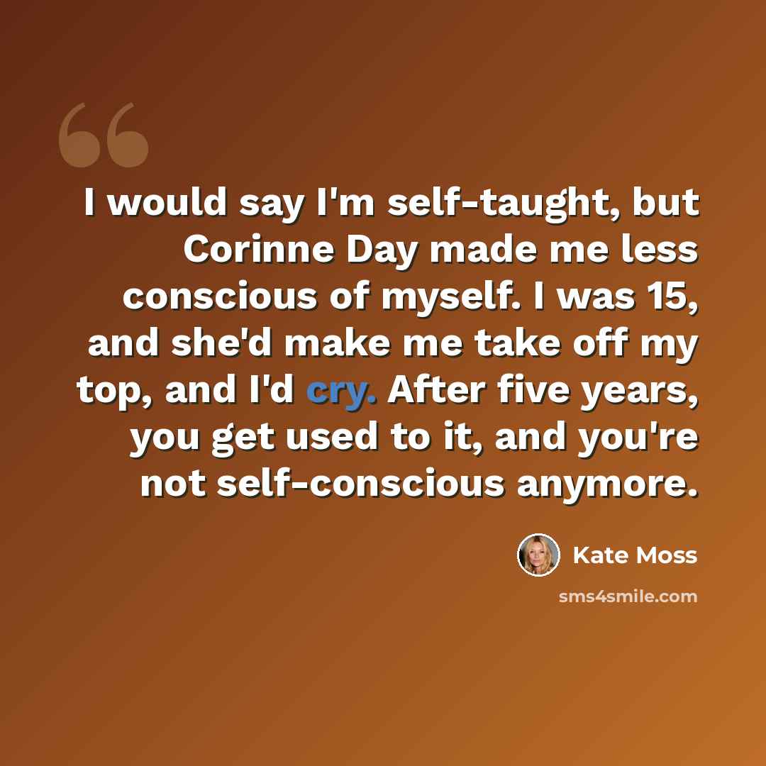 “I would say I'm self-taught, but Corinne Day made me less conscious of myself. I was 15, and she'd make me take off my top, and I'd cry. After five years, you get used to it, and you're not self-conscious anymore.” quote by Kate Moss