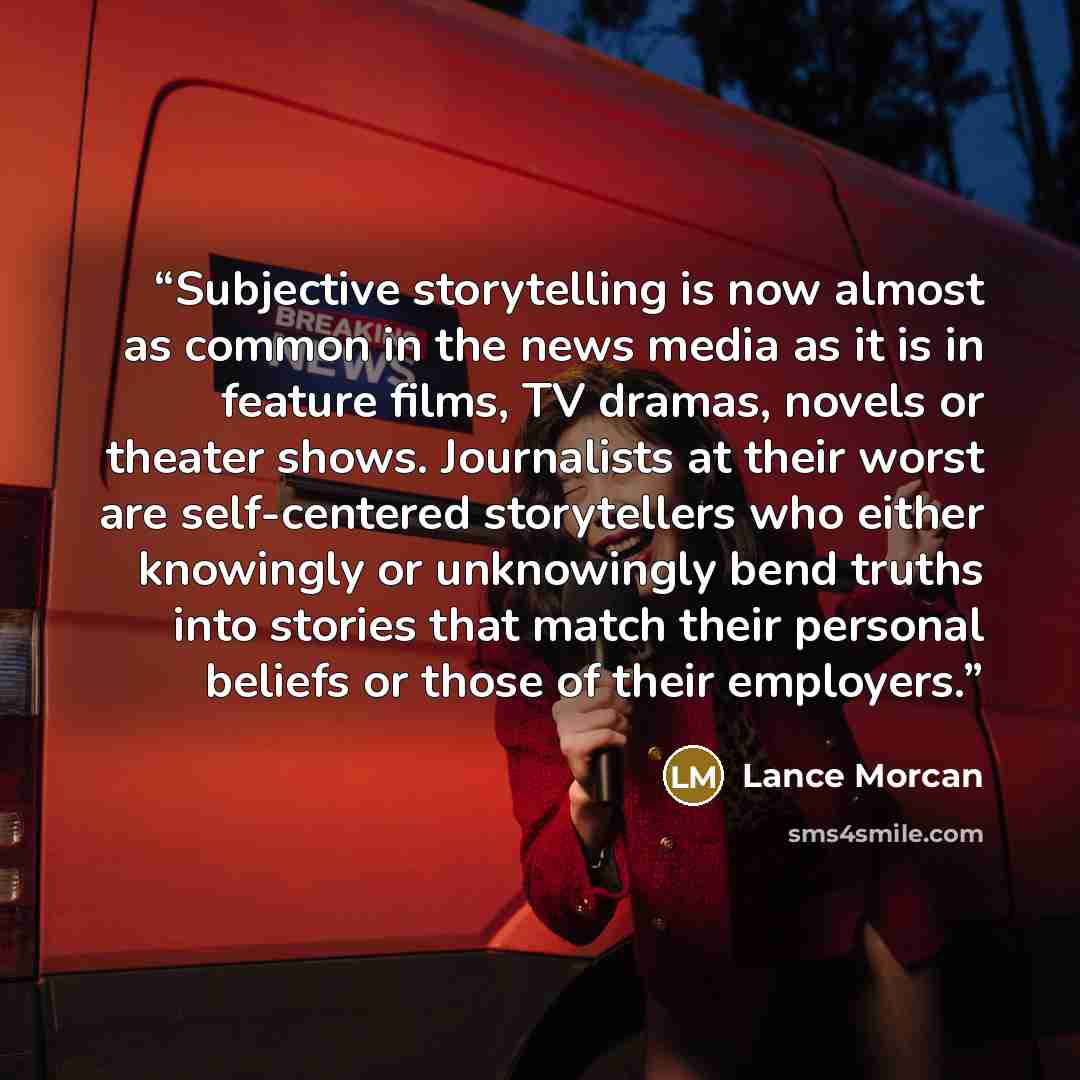 “Subjective storytelling is now almost as common in the news media as it is in feature films, TV dramas, novels or theater shows. Journalists at their worst are self-centered storytellers who either knowingly or unknowingly bend truths into stories that match their personal beliefs or those of…” quote by Lance Morcan