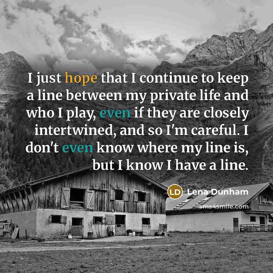 “I just hope that I continue to keep a line between my private life and who I play, even if they are closely intertwined, and so I'm careful. I don't even know where my line is, but I know I have a line.” quote by Lena Dunham