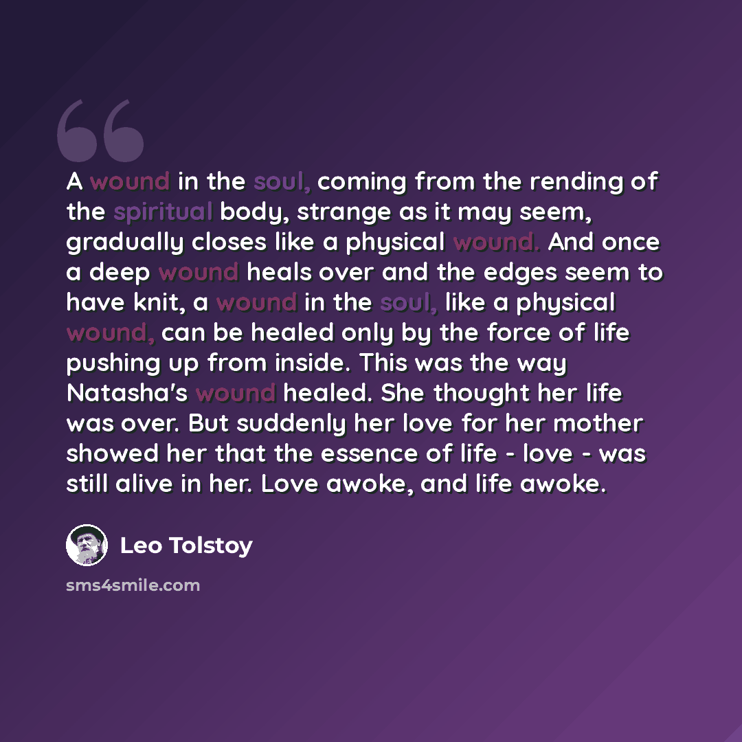 “A wound in the soul, coming from the rending of the spiritual body, strange as it may seem, gradually closes like a physical wound. And once a deep wound heals over and the edges seem to have knit, a wound in the soul, like a physical wound, can be healed only by the force of life pushing up from…” quote by Leo Tolstoy
