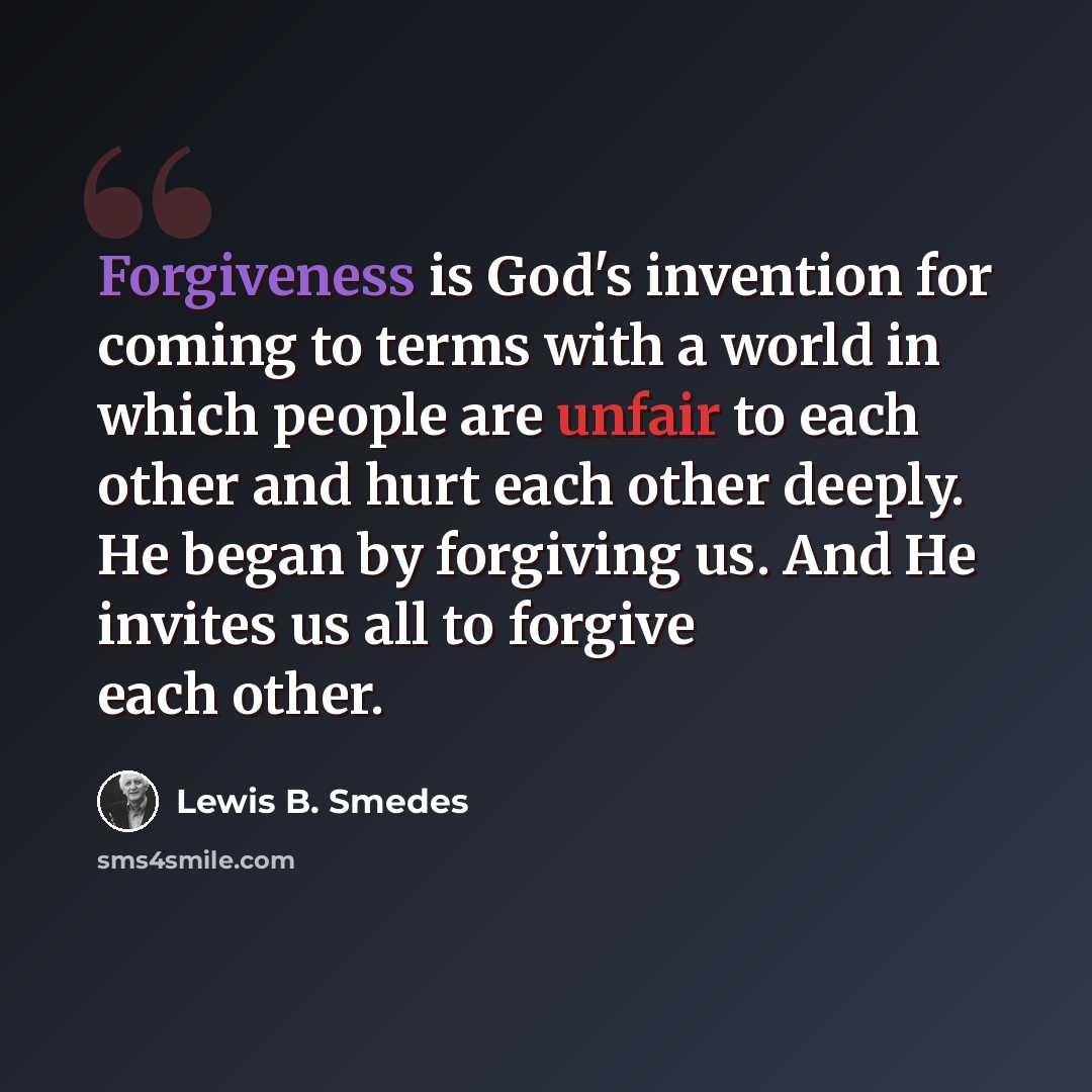 “Forgiveness is God's invention for coming to terms with a world in which people are unfair to each other and hurt each other deeply. He began by forgiving us. And He invites us all to forgive each other.” quote by Lewis B. Smedes