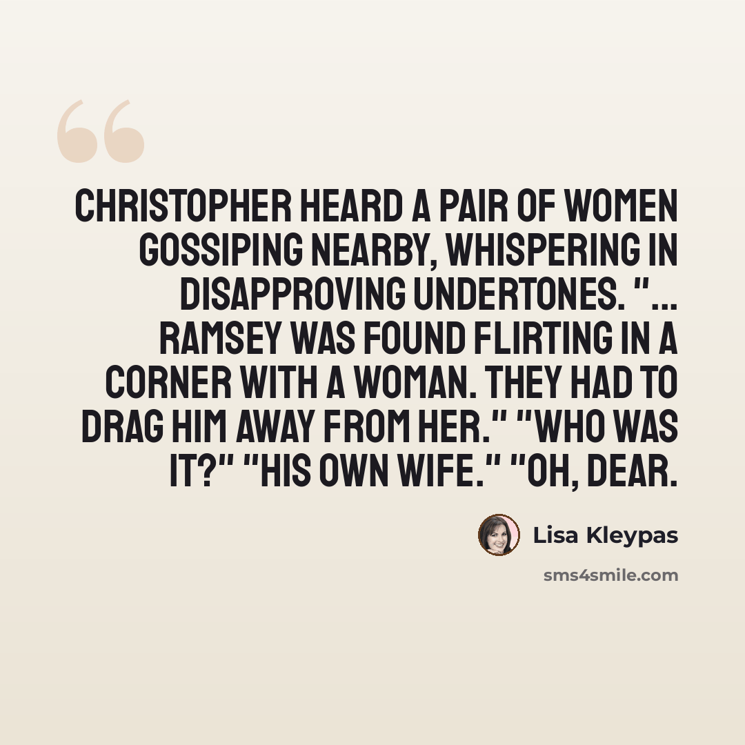 “Christopher heard a pair of women gossiping nearby, whispering in disapproving undertones. "... Ramsey was found flirting in a corner with a woman. They had to drag him away from her." "Who was it?" "His own wife." "Oh, dear.” quote by Lisa Kleypas