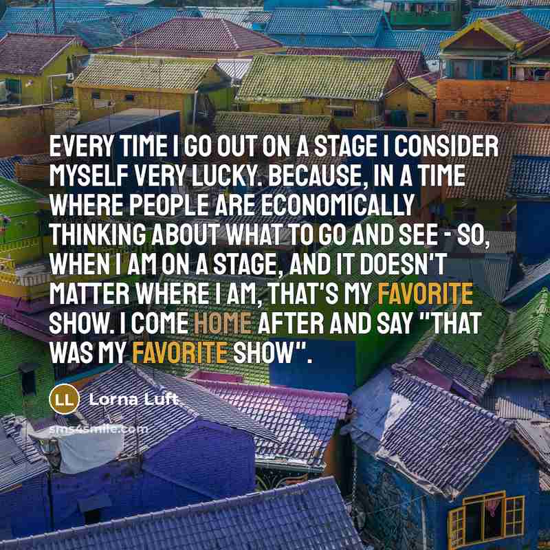 “Every time I go out on a stage I consider myself very lucky. Because, in a time where people are economically thinking about what to go and see - so, when I am on a stage, and it doesn't matter where I am, that's my favorite show. I come home after and say "That was my favorite show".” quote by Lorna Luft