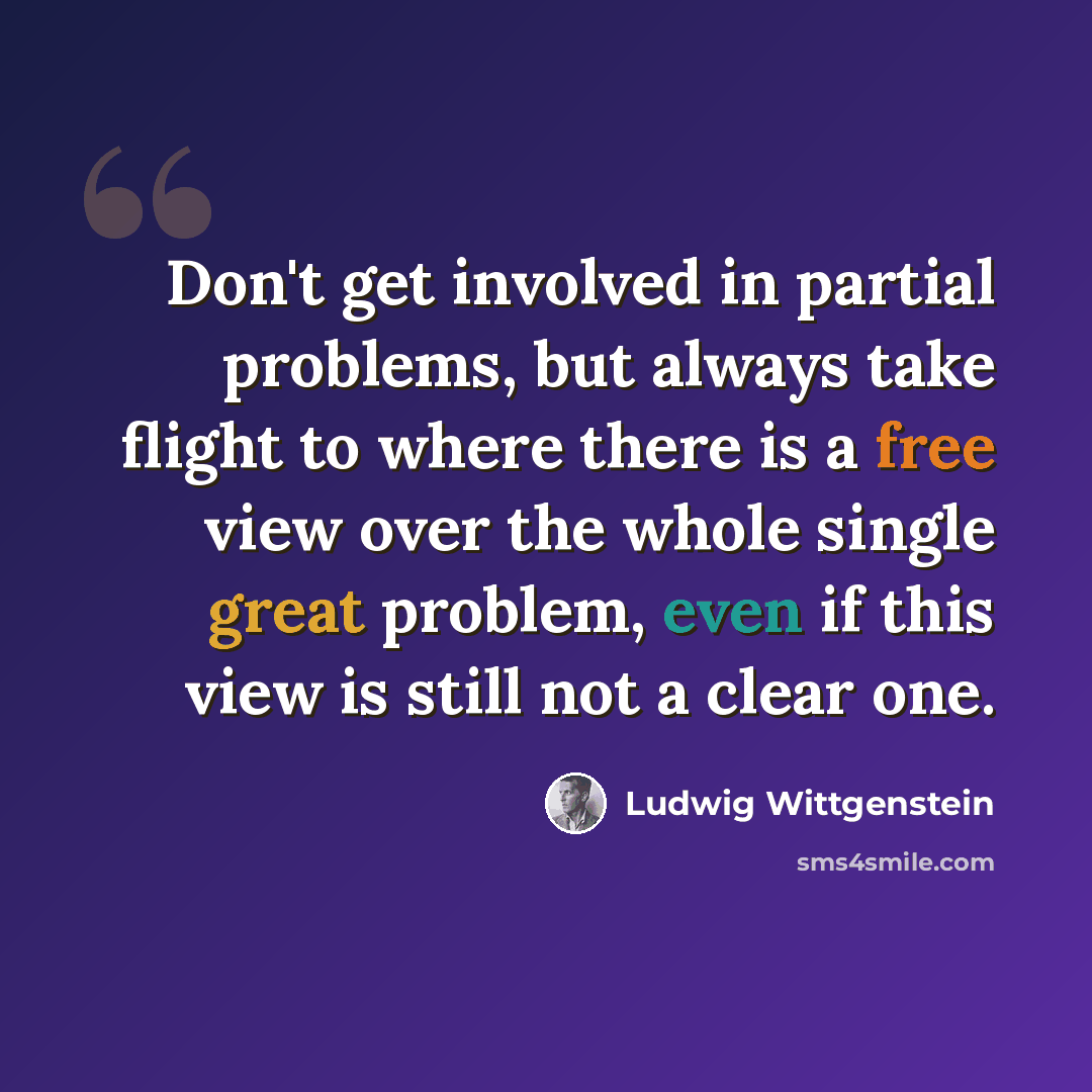 “Don't get involved in partial problems, but always take flight to where there is a free view over the whole single great problem, even if this view is still not a clear one.” quote by Ludwig Wittgenstein