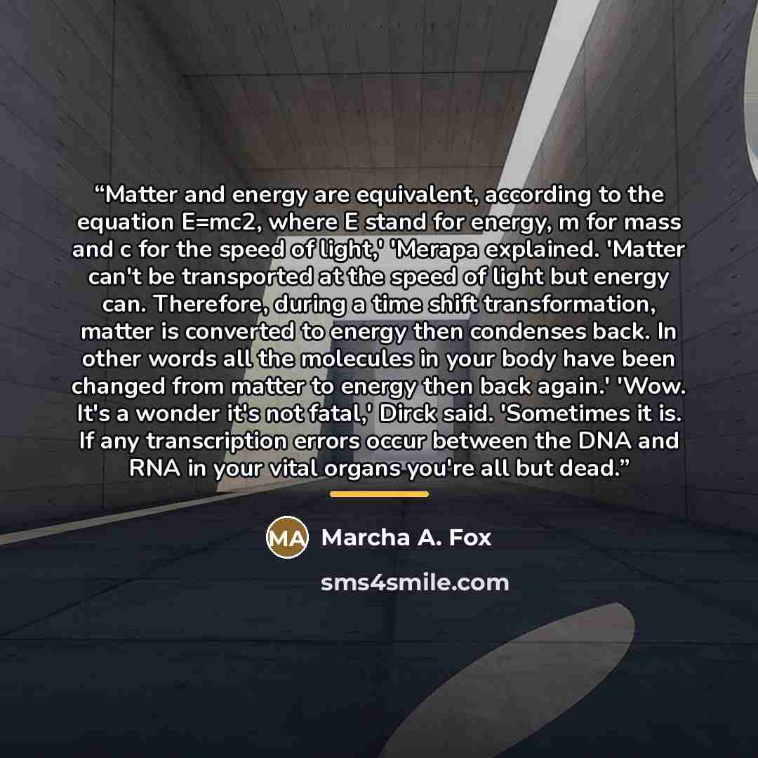 “Matter and energy are equivalent, according to the equation E=mc2, where E stand for energy, m for mass and c for the speed of light,' 'Merapa explained. 'Matter can't be transported at the speed of light but energy can. Therefore, during a time shift transformation, matter is converted to energy…” quote by Marcha A. Fox