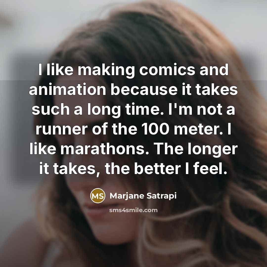 “I like making comics and animation because it takes such a long time. I'm not a runner of the 100 meter. I like marathons. The longer it takes, the better I feel.” quote by Marjane Satrapi