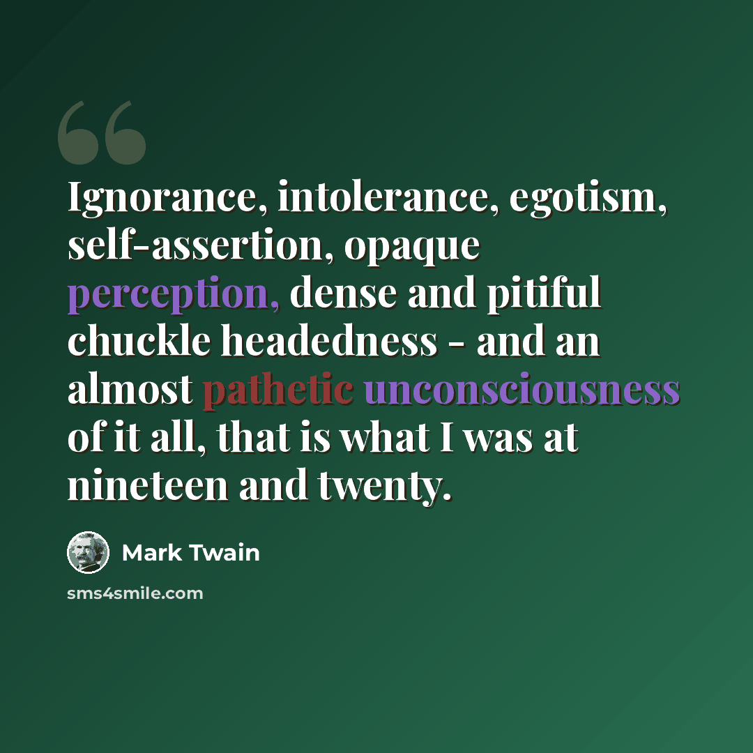 “Ignorance, intolerance, egotism, self-assertion, opaque perception, dense and pitiful chuckle headedness - and an almost pathetic unconsciousness of it all, that is what I was at nineteen and twenty.” quote by Mark Twain