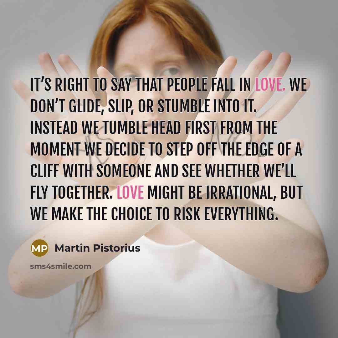 “It’s right to say that people fall in love. We don’t glide, slip, or stumble into it. Instead we tumble head first from the moment we decide to step off the edge of a cliff with someone and see whether we’ll fly together. Love might be irrational, but we make the choice to risk everything.” quote by Martin Pistorius