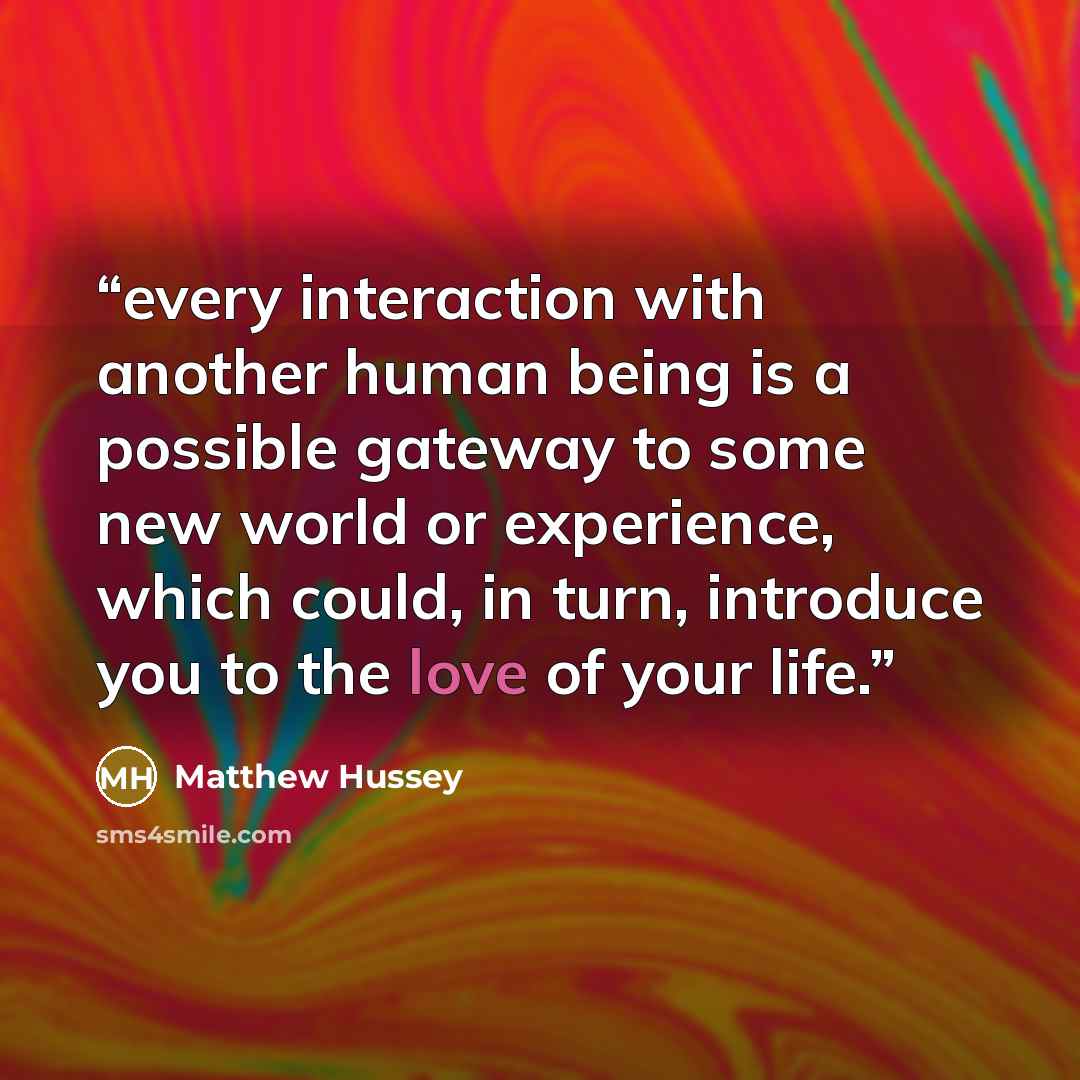 “every interaction with another human being is a possible gateway to some new world or experience, which could, in turn, introduce you to the love of your life.” quote by Matthew Hussey