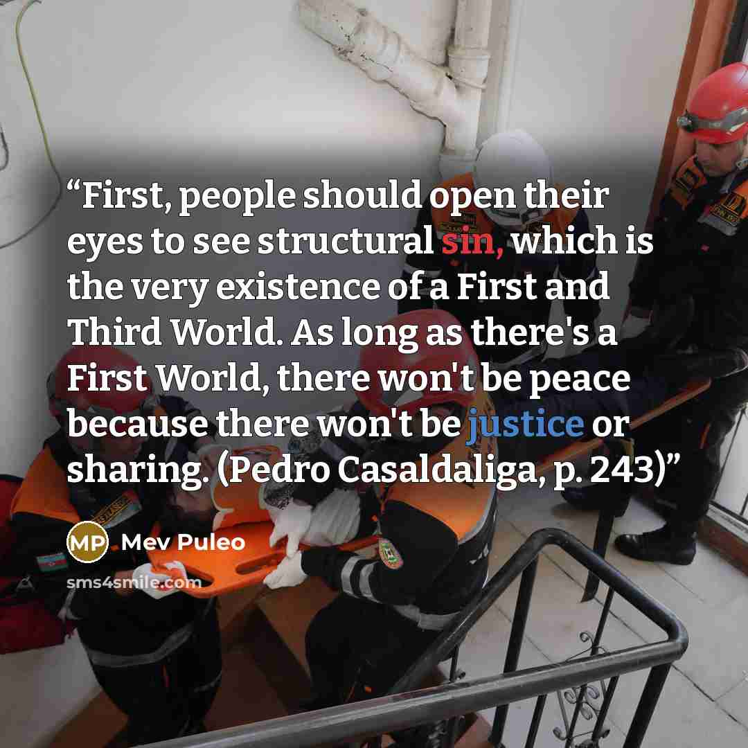 “First, people should open their eyes to see structural sin, which is the very existence of a First and Third World. As long as there's a First World, there won't be peace because there won't be justice or sharing. (Pedro Casaldaliga, p. 243)” quote by Mev Puleo