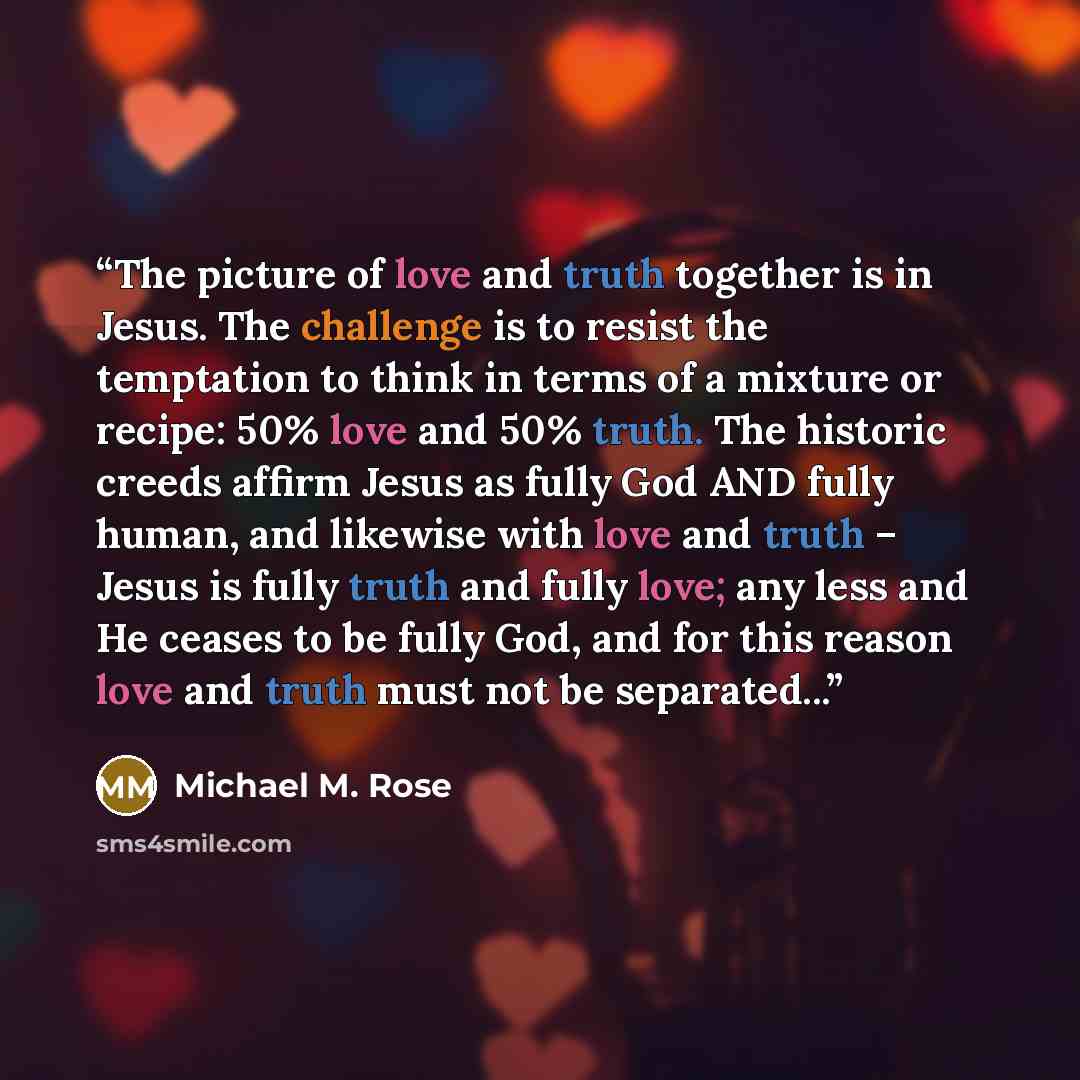 “The picture of love and truth together is in Jesus. The challenge is to resist the temptation to think in terms of a mixture or recipe: 50% love and 50% truth. The historic creeds affirm Jesus as fully God AND fully human, and likewise with love and truth – Jesus is fully truth and fully love; any…” quote by Michael M. Rose