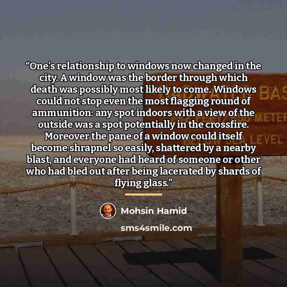 “One's relationship to windows now changed in the city. A window was the border through which death was possibly most likely to come. Windows could not stop even the most flagging round of ammunition: any spot indoors with a view of the outside was a spot potentially in the crossfire. Moreover the…” quote by Mohsin Hamid
