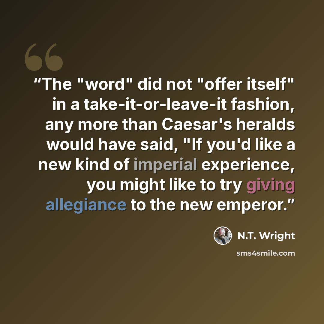 “The "word" did not "offer itself" in a take-it-or-leave-it fashion, any more than Caesar's heralds would have said, "If you'd like a new kind of imperial experience, you might like to try giving allegiance to the new emperor.” quote by N.T. Wright
