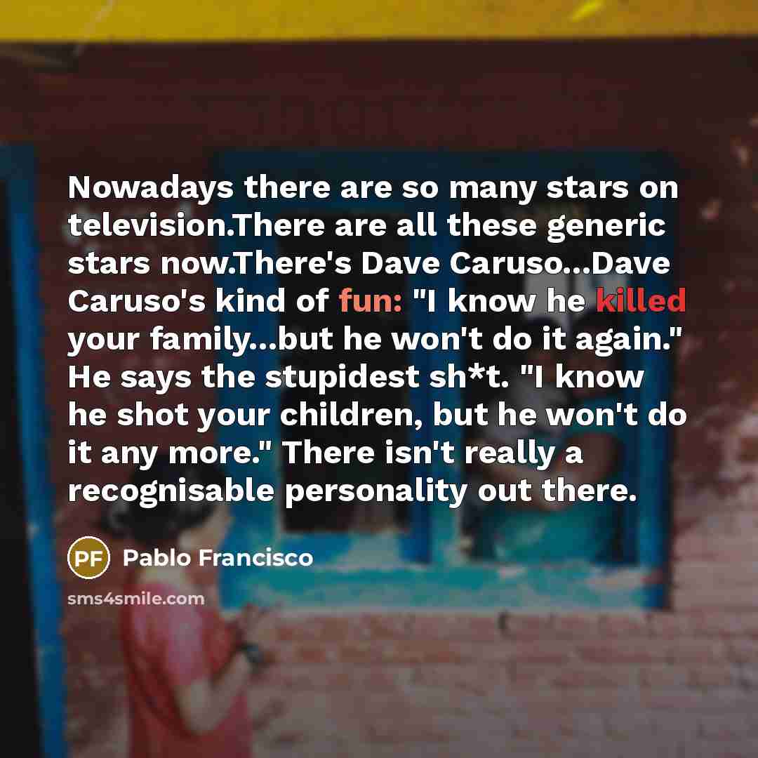 “Nowadays there are so many stars on television.There are all these generic stars now.There's Dave Caruso...Dave Caruso's kind of fun: "I know he killed your family...but he won't do it again." He says the stupidest sh*t. "I know he shot your children, but he won't do it any more." There isn't…” quote by Pablo Francisco