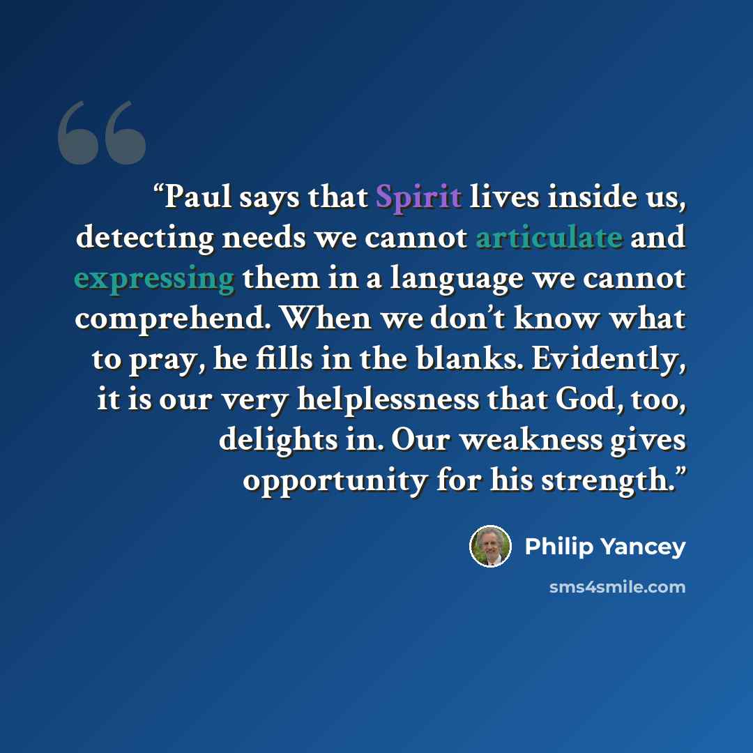 “Paul says that Spirit lives inside us, detecting needs we cannot articulate and expressing them in a language we cannot comprehend. When we don’t know what to pray, he fills in the blanks. Evidently, it is our very helplessness that God, too, delights in. Our weakness gives opportunity for his…” quote by Philip Yancey