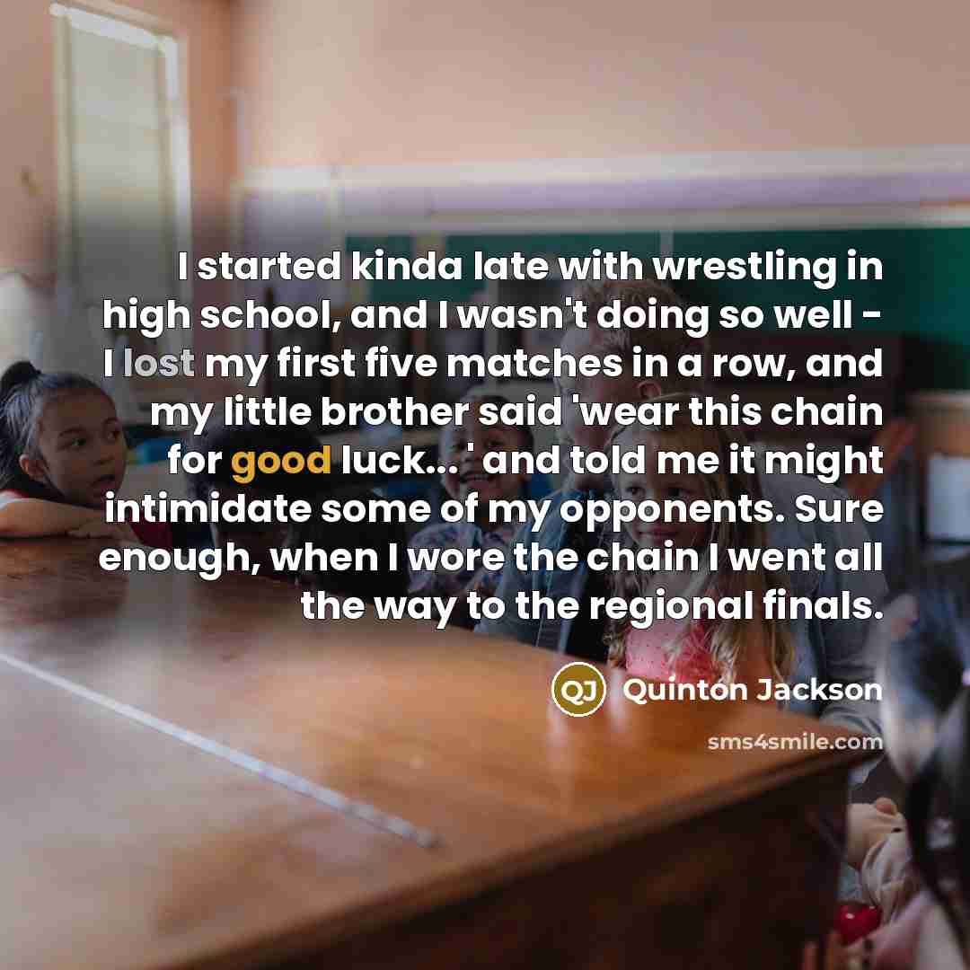 “I started kinda late with wrestling in high school, and I wasn't doing so well - I lost my first five matches in a row, and my little brother said 'wear this chain for good luck... ' and told me it might intimidate some of my opponents. Sure enough, when I wore the chain I went all the way to the…” quote by Quinton Jackson