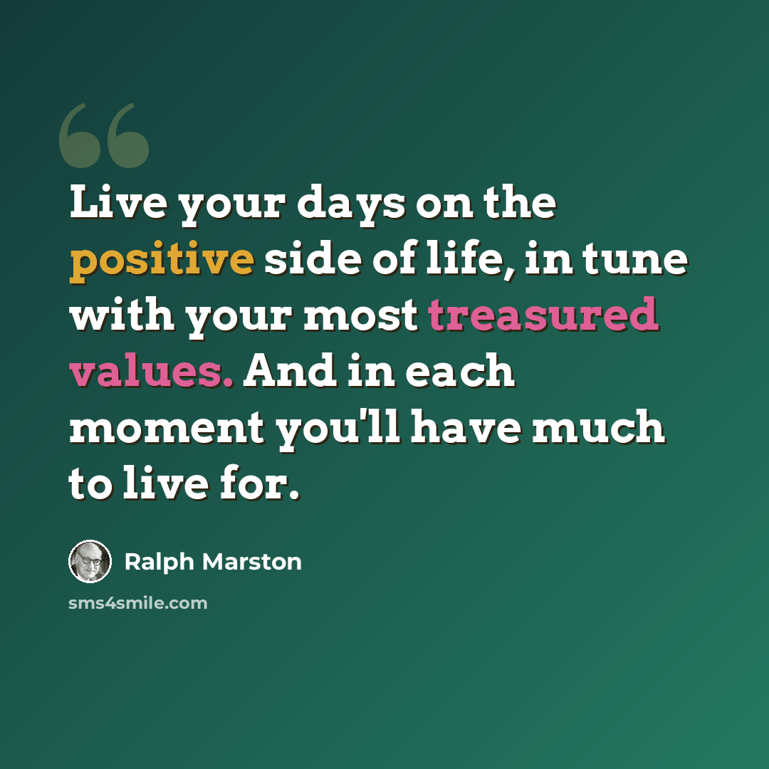 “Live your days on the positive side of life, in tune with your most treasured values. And in each moment you'll have much to live for.” quote by Ralph Marston