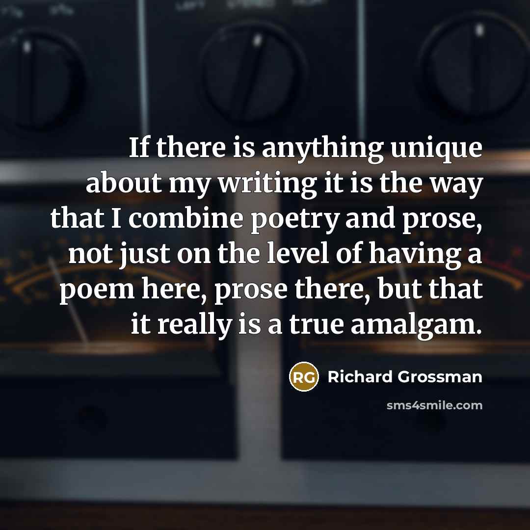 “If there is anything unique about my writing it is the way that I combine poetry and prose, not just on the level of having a poem here, prose there, but that it really is a true amalgam.” quote by Richard Grossman