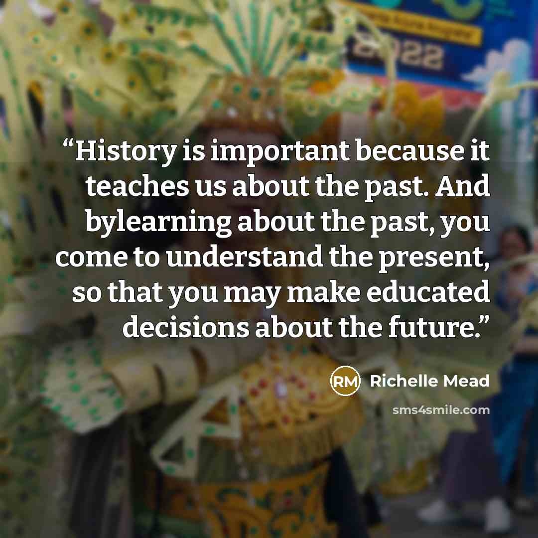 “History is important because it teaches us about the past. And bylearning about the past, you come to understand the present, so that you may make educated decisions about the future.” quote by Richelle Mead