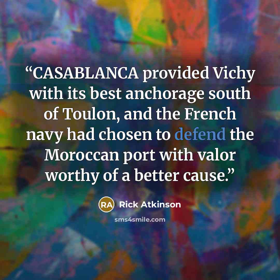 “CASABLANCA provided Vichy with its best anchorage south of Toulon, and the French navy had chosen to defend the Moroccan port with valor worthy of a better cause.” quote by Rick Atkinson