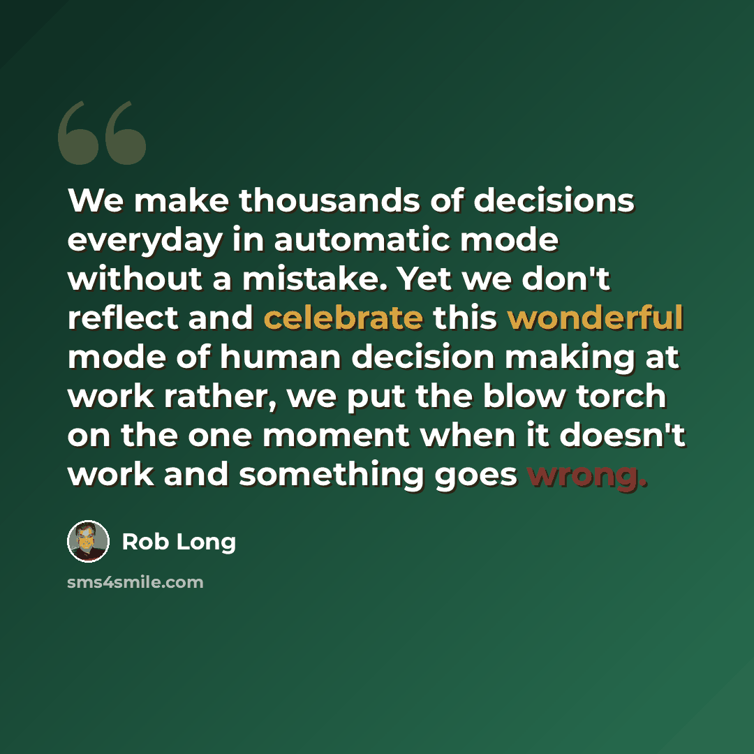 “We make thousands of decisions everyday in automatic mode without a mistake. Yet we don't reflect and celebrate this wonderful mode of human decision making at work rather, we put the blow torch on the one moment when it doesn't work and something goes wrong.” quote by Rob Long