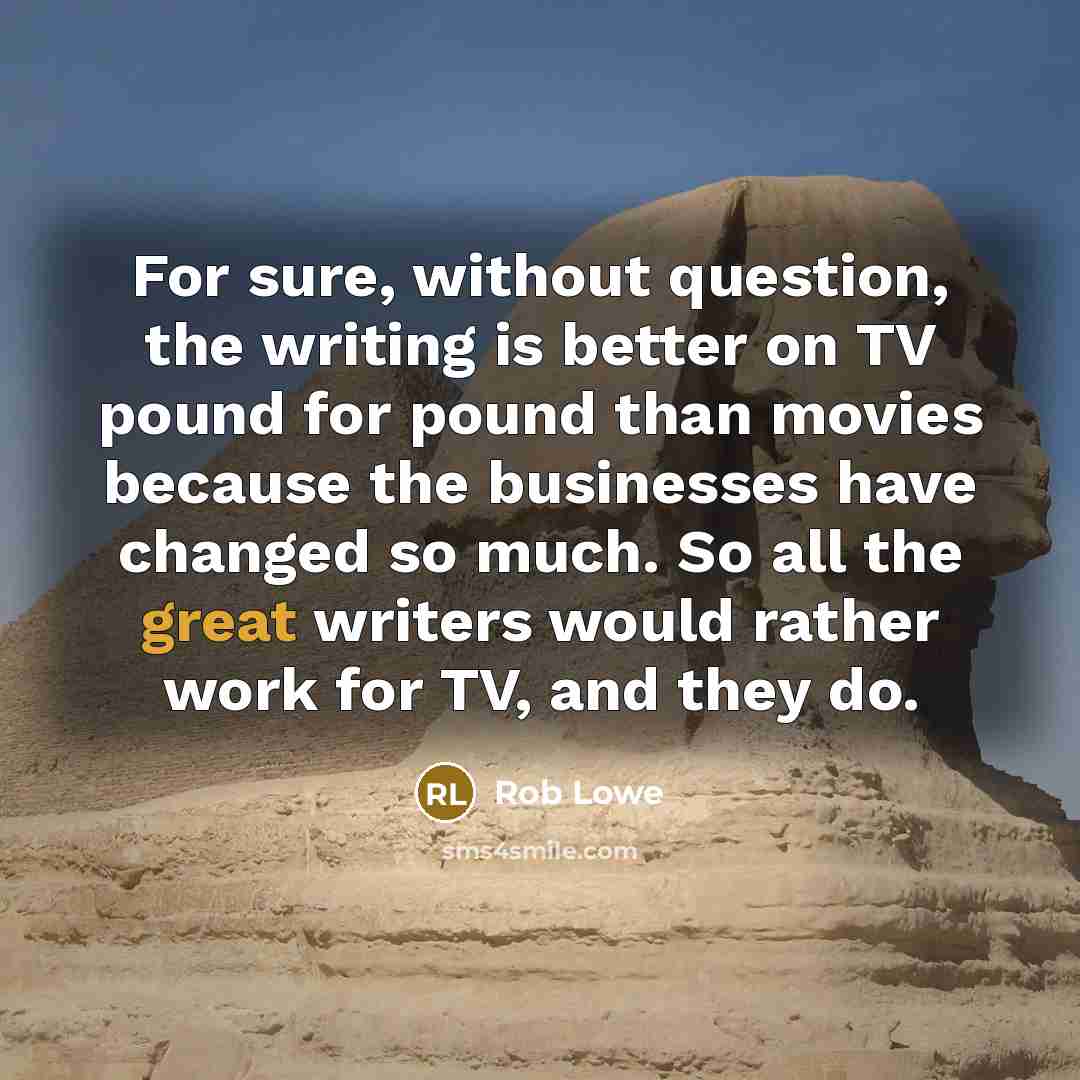 “For sure, without question, the writing is better on TV pound for pound than movies because the businesses have changed so much. So all the great writers would rather work for TV, and they do.” quote by Rob Lowe