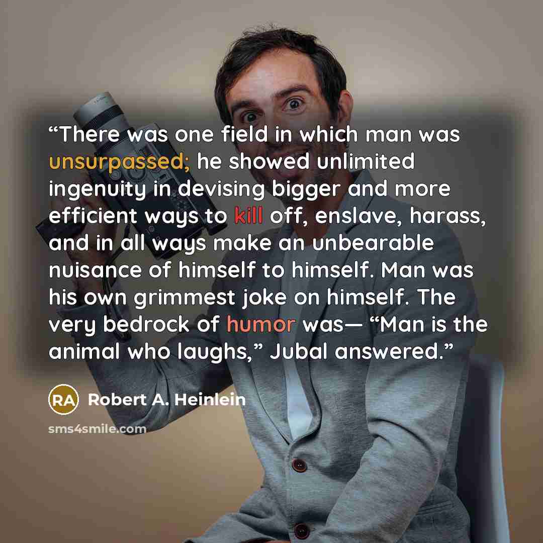 “There was one field in which man was unsurpassed; he showed unlimited ingenuity in devising bigger and more efficient ways to kill off, enslave, harass, and in all ways make an unbearable nuisance of himself to himself. Man was his own grimmest joke on himself. The very bedrock of humor was— “Man…” quote by Robert A. Heinlein