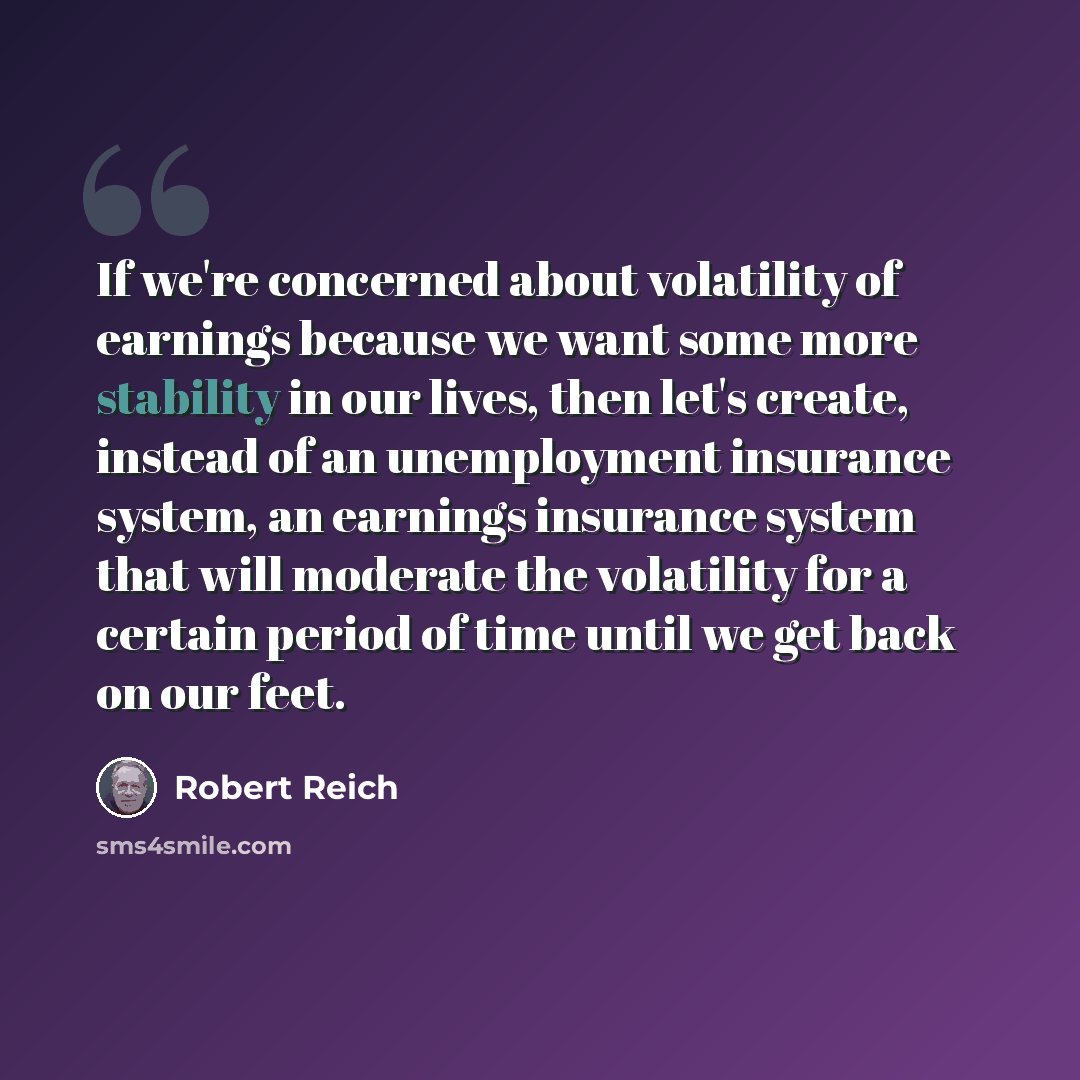 “If we're concerned about volatility of earnings because we want some more stability in our lives, then let's create, instead of an unemployment insurance system, an earnings insurance system that will moderate the volatility for a certain period of time until we get back on our feet.” quote by Robert Reich