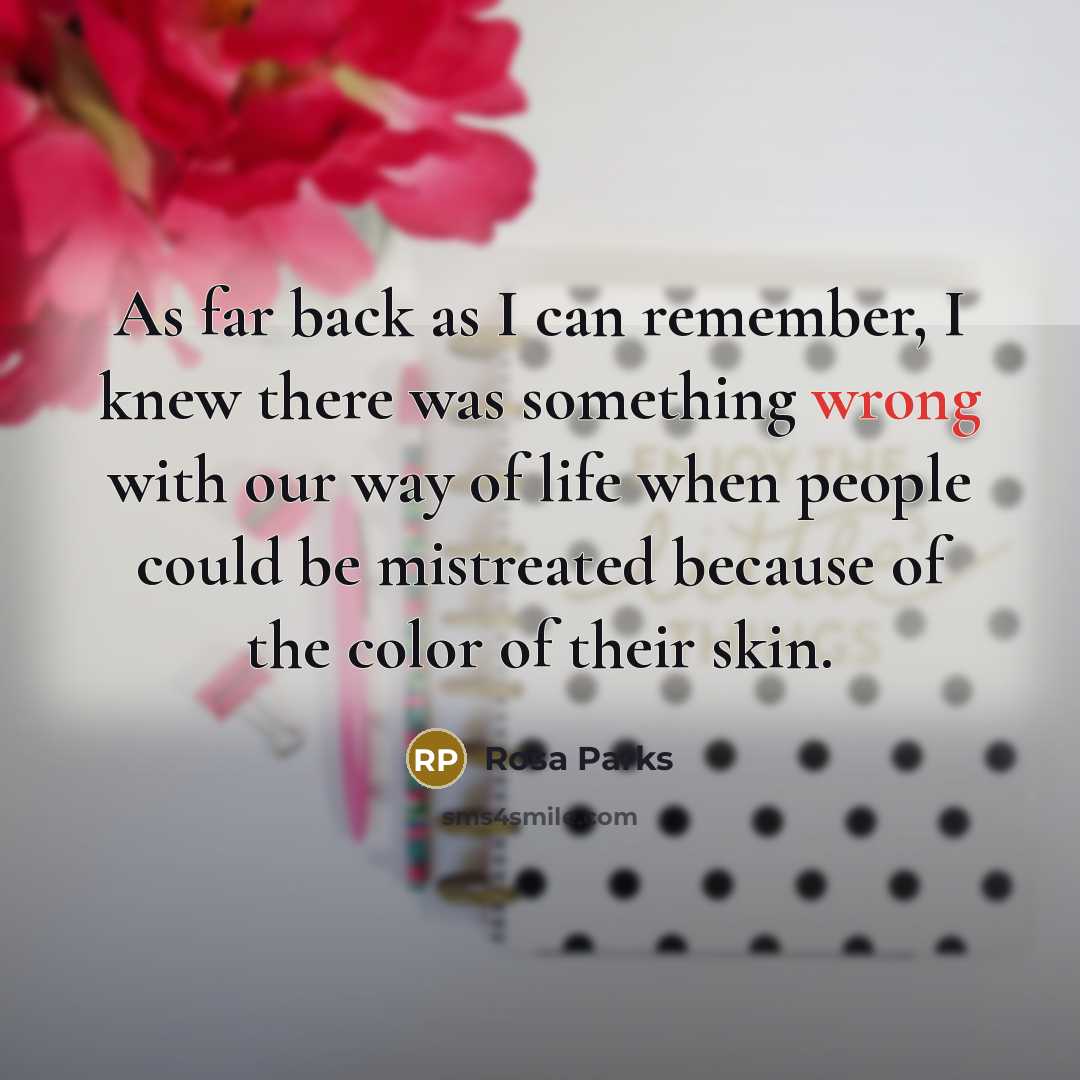 “As far back as I can remember, I knew there was something wrong with our way of life when people could be mistreated because of the color of their skin.” quote by Rosa Parks