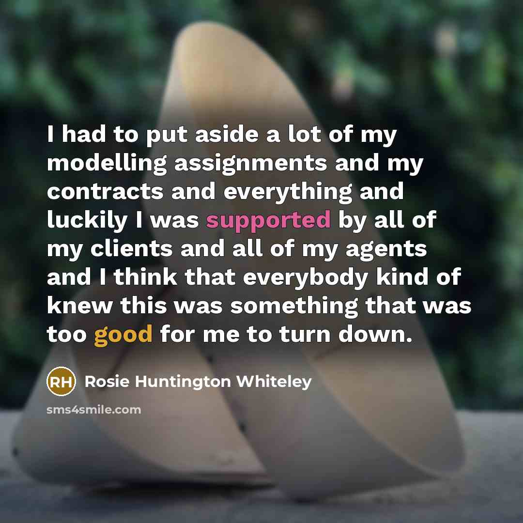“I had to put aside a lot of my modelling assignments and my contracts and everything and luckily I was supported by all of my clients and all of my agents and I think that everybody kind of knew this was something that was too good for me to turn down.” quote by Rosie Huntington Whiteley