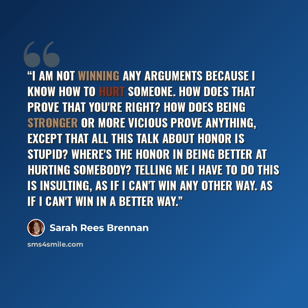 “I am not winning any arguments because I know how to hurt someone. How does that prove that you're right? How does being stronger or more vicious prove anything, except that all this talk about honor is stupid? Where's the honor in being better at hurting somebody? Telling me I have to do this is…” quote by Sarah Rees Brennan