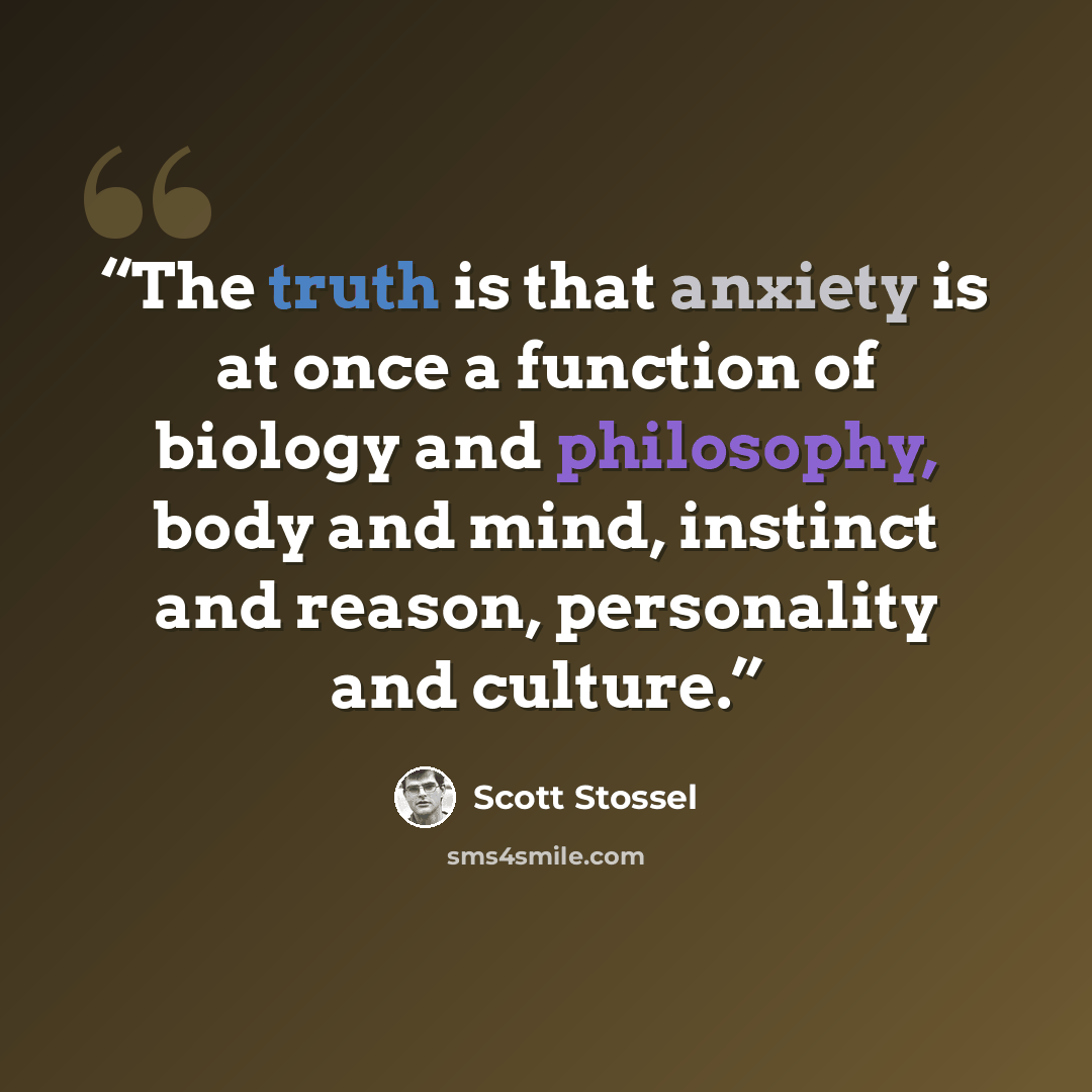 “The truth is that anxiety is at once a function of biology and philosophy, body and mind, instinct and reason, personality and culture.” quote by Scott Stossel