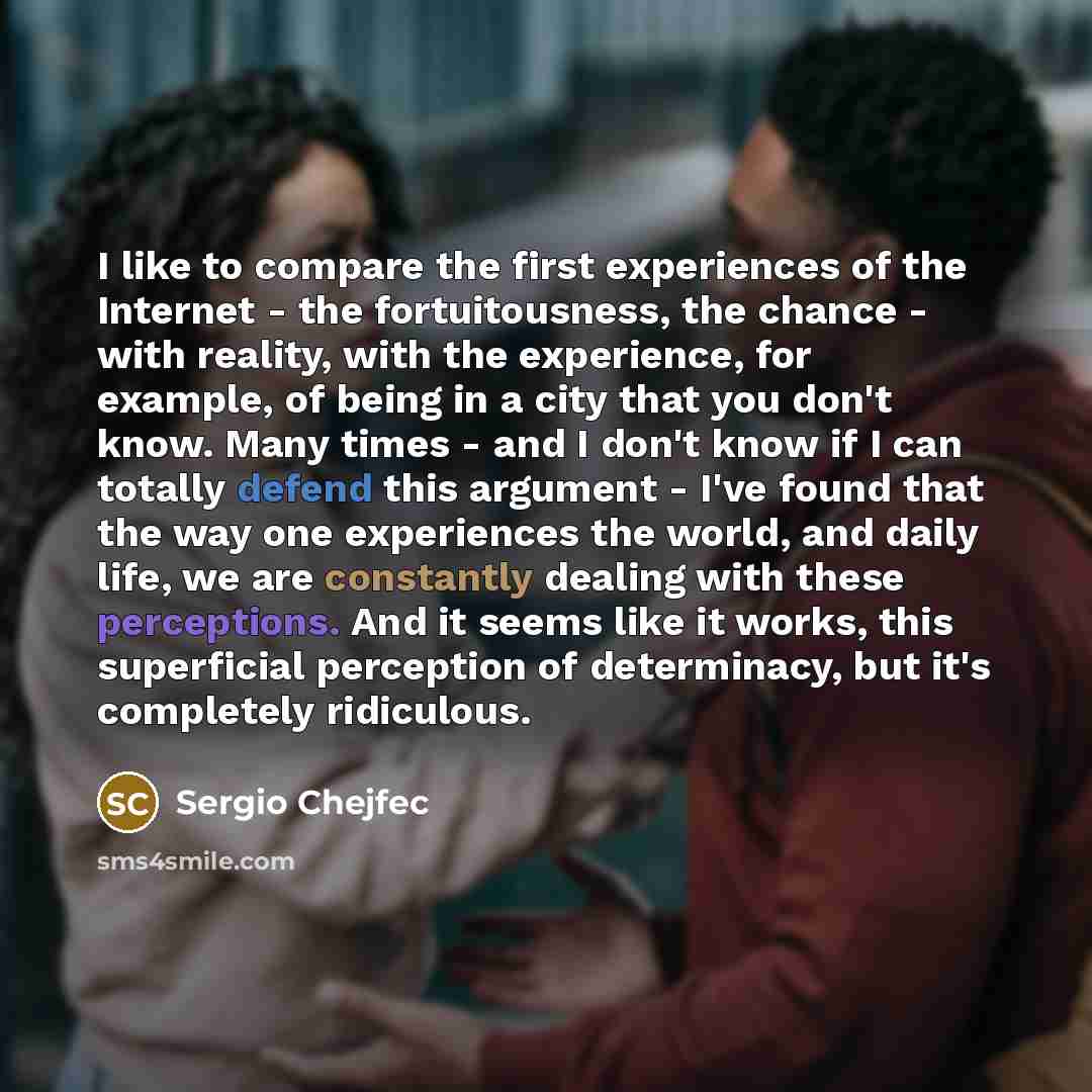 “I like to compare the first experiences of the Internet - the fortuitousness, the chance - with reality, with the experience, for example, of being in a city that you don't know. Many times - and I don't know if I can totally defend this argument - I've found that the way one experiences the…” quote by Sergio Chejfec