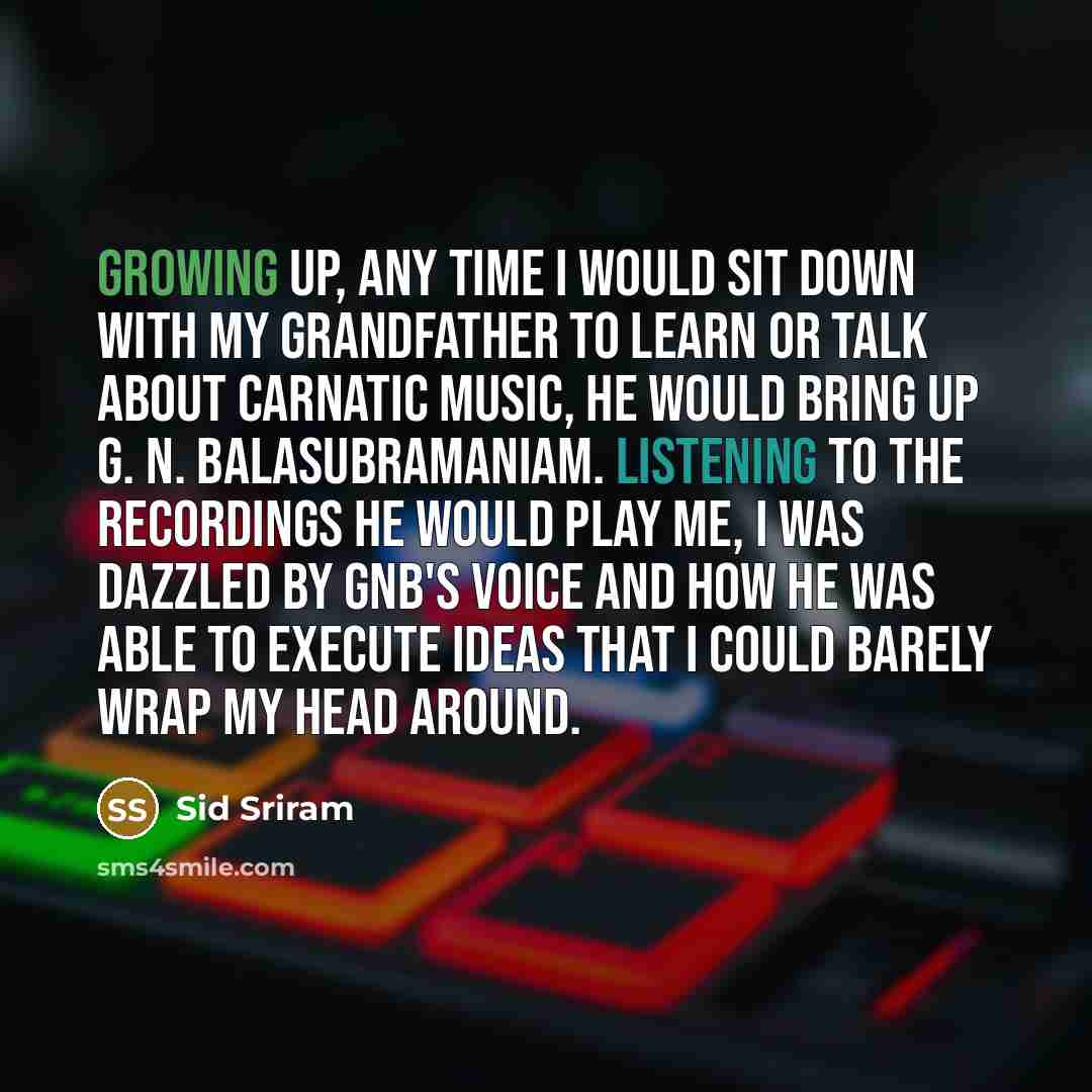 “Growing up, any time I would sit down with my grandfather to learn or talk about Carnatic music, he would bring up G. N. Balasubramaniam. Listening to the recordings he would play me, I was dazzled by GNB's voice and how he was able to execute ideas that I could barely wrap my head around.” quote by Sid Sriram