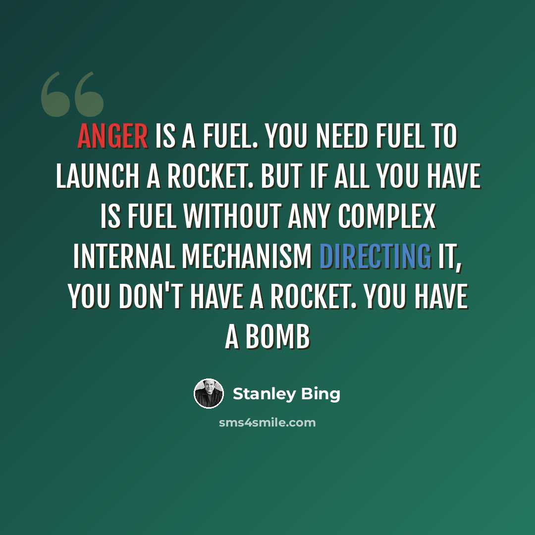 “Anger is a fuel. You need fuel to launch a rocket. But if all you have is fuel without any complex internal mechanism directing it, you don't have a rocket. You have a bomb” quote by Stanley Bing
