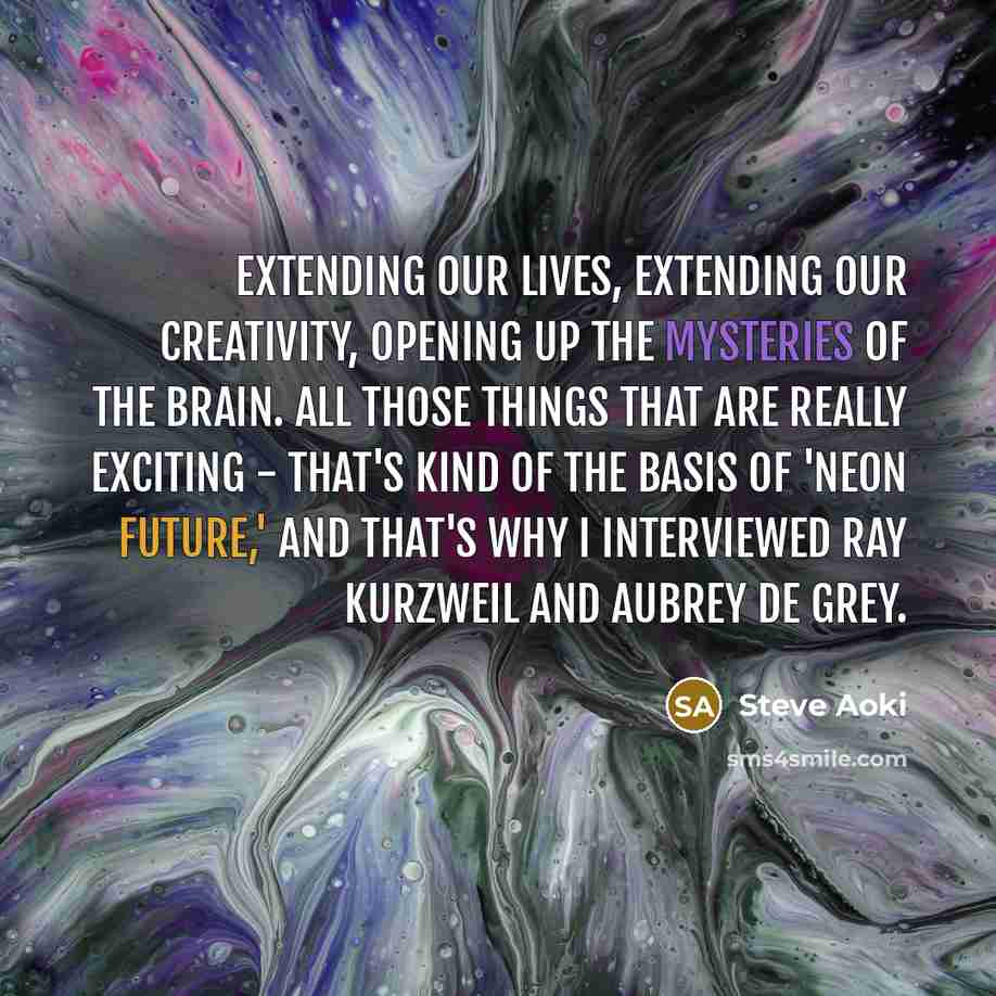 “Extending our lives, extending our creativity, opening up the mysteries of the brain. All those things that are really exciting - that's kind of the basis of 'Neon Future,' and that's why I interviewed Ray Kurzweil and Aubrey de Grey.” quote by Steve Aoki