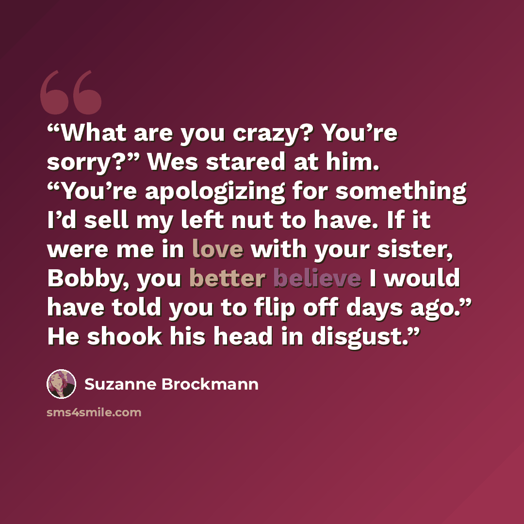 “What are you crazy? You’re sorry?” Wes stared at him. “You’re apologizing for something I’d sell my left nut to have. If it were me in love with your sister, Bobby, you better believe I would have told you to flip off days ago.” He shook his head in disgust.” quote by Suzanne Brockmann