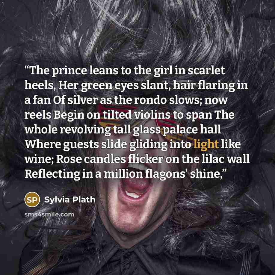 “The prince leans to the girl in scarlet heels, Her green eyes slant, hair flaring in a fan Of silver as the rondo slows; now reels Begin on tilted violins to span The whole revolving tall glass palace hall Where guests slide gliding into light like wine; Rose candles flicker on the lilac wall…” quote by Sylvia Plath